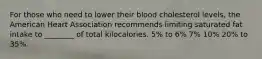 For those who need to lower their blood cholesterol levels, the American Heart Association recommends limiting saturated fat intake to ________ of total kilocalories. 5% to 6% 7% 10% 20% to 35%