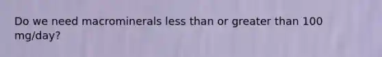 Do we need macrominerals less than or greater than 100 mg/day?