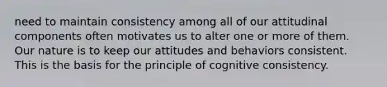 need to maintain consistency among all of our attitudinal components often motivates us to alter one or more of them. Our nature is to keep our attitudes and behaviors consistent. This is the basis for the principle of cognitive consistency.