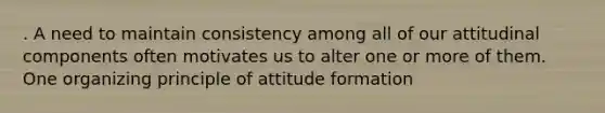 . A need to maintain consistency among all of our attitudinal components often motivates us to alter one or more of them. One organizing principle of attitude formation