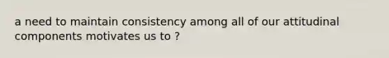 a need to maintain consistency among all of our attitudinal components motivates us to ?