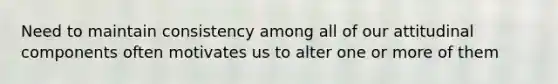 Need to maintain consistency among all of our attitudinal components often motivates us to alter one or more of them