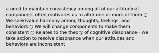 a need to maintain consistency among all of our attitudinal components often motivates us to alter one or more of them ○ We seek/value harmony among thoughts, feelings, and behaviors ○ We will change components to make them consistent ○ Relates to the theory of cognitive dissonance-- we take action to resolve dissonance when our attitudes and behaviors are inconsistent