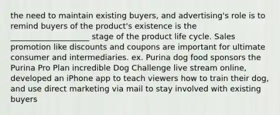 the need to maintain existing buyers, and advertising's role is to remind buyers of the product's existence is the ____________________ stage of the product life cycle. Sales promotion like discounts and coupons are important for ultimate consumer and intermediaries. ex. Purina dog food sponsors the Purina Pro Plan incredible Dog Challenge live stream online, developed an iPhone app to teach viewers how to train their dog, and use direct marketing via mail to stay involved with existing buyers