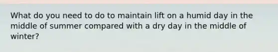 What do you need to do to maintain lift on a humid day in the middle of summer compared with a dry day in the middle of winter?