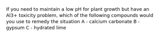 If you need to maintain a low pH for plant growth but have an Al3+ toxicity problem, which of the following compounds would you use to remedy the situation A - calcium carbonate B - gypsum C - hydrated lime