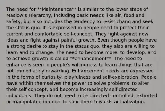 The need for **Maintenance** is similar to the lower steps of Maslow's Hierarchy, including basic needs like air, food and safety, but also includes the tendency to resist chang and seek the status quo. It is expressed in people need to protect their current and comfortable self-concept. They fight against new ideas and fight against painful growth. Even though people have a strong desire to stay in the status quo, they also are willing to learn and to change. The need to become more, to develop, and to achieve growth is called **enhancement**. The need to enhance is seen in people's willingness to learn things that are not immediately rewarding. Enhancement needs are expressed in the forms of curiosity, playfulness and self-exploration. People have within themselves the power to solve problems, to alter their self-concept, and become increasingly self-directed individuals. They do not need to be directed controlled, exhorted or manipulated in order to spur them towards actualization.