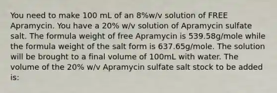 You need to make 100 mL of an 8%w/v solution of FREE Apramycin. You have a 20% w/v solution of Apramycin sulfate salt. The formula weight of free Apramycin is 539.58g/mole while the formula weight of the salt form is 637.65g/mole. The solution will be brought to a final volume of 100mL with water. The volume of the 20% w/v Apramycin sulfate salt stock to be added is: