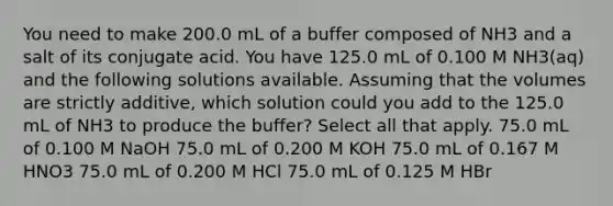 You need to make 200.0 mL of a buffer composed of NH3 and a salt of its conjugate acid. You have 125.0 mL of 0.100 M NH3(aq) and the following solutions available. Assuming that the volumes are strictly additive, which solution could you add to the 125.0 mL of NH3 to produce the buffer? Select all that apply. 75.0 mL of 0.100 M NaOH 75.0 mL of 0.200 M KOH 75.0 mL of 0.167 M HNO3 75.0 mL of 0.200 M HCl 75.0 mL of 0.125 M HBr