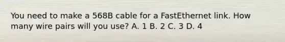 You need to make a 568B cable for a FastEthernet link. How many wire pairs will you use? A. 1 B. 2 C. 3 D. 4