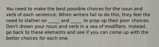 You need to make the best possible choices for the noun and verb of each sentence. When writers fail to do this, they feel the need to slather on _____ and _____ to prop up their poor choices. Don't drown your noun and verb in a sea of modifiers. Instead, go back to these elements and see if you can come up with the better choices for each one.