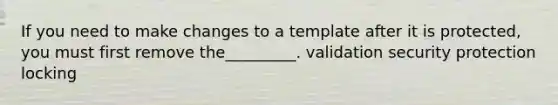 If you need to make changes to a template after it is protected, you must first remove the_________. validation security protection locking