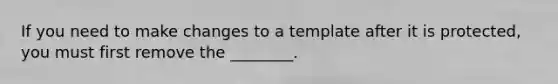 If you need to make changes to a template after it is protected, you must first remove the ________.