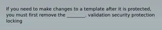 If you need to make changes to a template after it is protected, you must first remove the ________. validation security protection locking