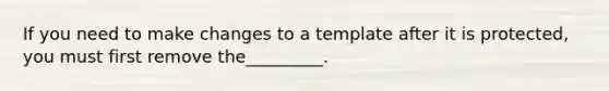 If you need to make changes to a template after it is protected, you must first remove the_________.