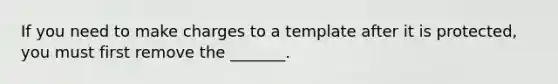 If you need to make charges to a template after it is protected, you must first remove the _______.