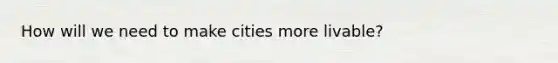 How will we need to make cities more livable?