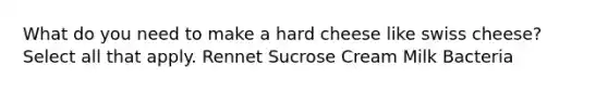 What do you need to make a hard cheese like swiss cheese? Select all that apply. Rennet Sucrose Cream Milk Bacteria