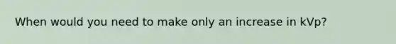 When would you need to make only an increase in kVp?