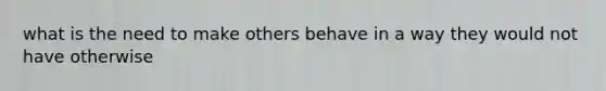 what is the need to make others behave in a way they would not have otherwise