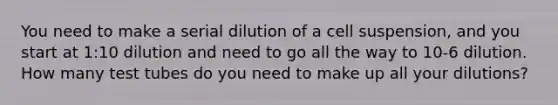 You need to make a serial dilution of a cell suspension, and you start at 1:10 dilution and need to go all the way to 10-6 dilution. How many test tubes do you need to make up all your dilutions?