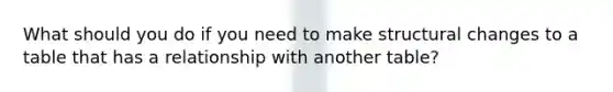 What should you do if you need to make structural changes to a table that has a relationship with another table?