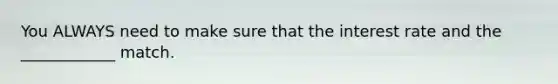 You ALWAYS need to make sure that the interest rate and the ____________ match.