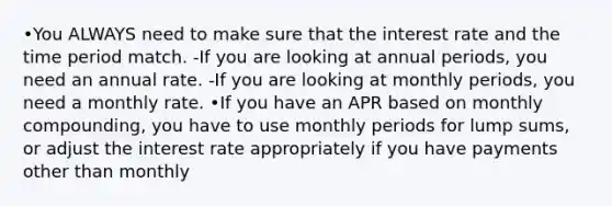 •You ALWAYS need to make sure that the interest rate and the time period match. -If you are looking at annual periods, you need an annual rate. -If you are looking at monthly periods, you need a monthly rate. •If you have an APR based on monthly compounding, you have to use monthly periods for lump sums, or adjust the interest rate appropriately if you have payments other than monthly