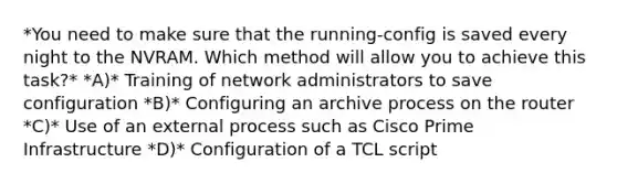 *You need to make sure that the running-config is saved every night to the NVRAM. Which method will allow you to achieve this task?* *A)* Training of network administrators to save configuration *B)* Configuring an archive process on the router *C)* Use of an external process such as Cisco Prime Infrastructure *D)* Configuration of a TCL script