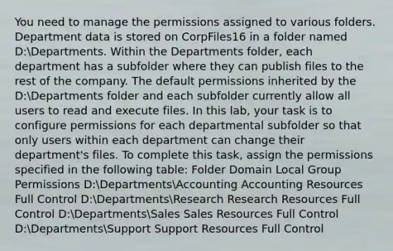 You need to manage the permissions assigned to various folders. Department data is stored on CorpFiles16 in a folder named D:Departments. Within the Departments folder, each department has a subfolder where they can publish files to the rest of the company. The default permissions inherited by the D:Departments folder and each subfolder currently allow all users to read and execute files. In this lab, your task is to configure permissions for each departmental subfolder so that only users within each department can change their department's files. To complete this task, assign the permissions specified in the following table: Folder Domain Local Group Permissions D:DepartmentsAccounting Accounting Resources Full Control D:DepartmentsResearch Research Resources Full Control D:DepartmentsSales Sales Resources Full Control D:DepartmentsSupport Support Resources Full Control