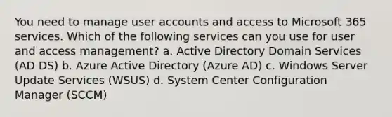 You need to manage user accounts and access to Microsoft 365 services. Which of the following services can you use for user and access management? a. Active Directory Domain Services (AD DS) b. Azure Active Directory (Azure AD) c. Windows Server Update Services (WSUS) d. System Center Configuration Manager (SCCM)