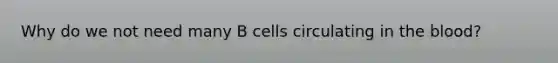 Why do we not need many B cells circulating in the blood?