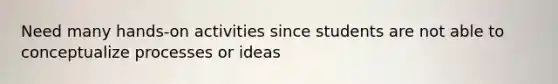 Need many hands-on activities since students are not able to conceptualize processes or ideas