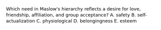 Which need in Maslow's hierarchy reflects a desire for love, friendship, affiliation, and group acceptance? A. safety B. self-actualization C. physiological D. belongingness E. esteem