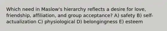 Which need in Maslow's hierarchy reflects a desire for love, friendship, affiliation, and group acceptance? A) safety B) self-actualization C) physiological D) belongingness E) esteem