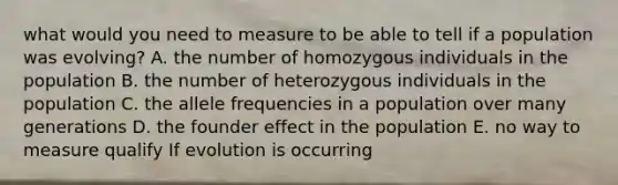 what would you need to measure to be able to tell if a population was evolving? A. the number of homozygous individuals in the population B. the number of heterozygous individuals in the population C. the allele frequencies in a population over many generations D. the founder effect in the population E. no way to measure qualify If evolution is occurring