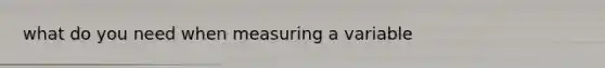 what do you need when measuring a variable