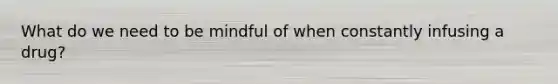 What do we need to be mindful of when constantly infusing a drug?