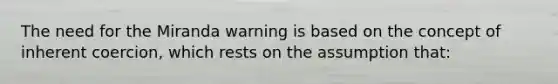 The need for the Miranda warning is based on the concept of inherent coercion, which rests on the assumption that: