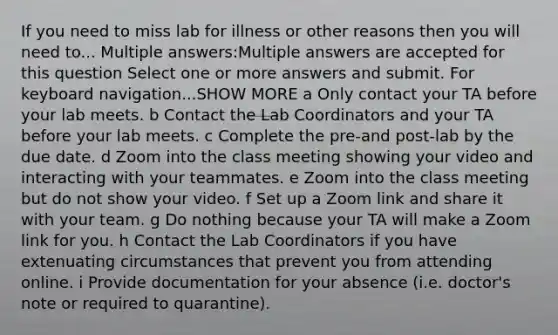 If you need to miss lab for illness or other reasons then you will need to... Multiple answers:Multiple answers are accepted for this question Select one or more answers and submit. For keyboard navigation...SHOW MORE a Only contact your TA before your lab meets. b Contact the Lab Coordinators and your TA before your lab meets. c Complete the pre-and post-lab by the due date. d Zoom into the class meeting showing your video and interacting with your teammates. e Zoom into the class meeting but do not show your video. f Set up a Zoom link and share it with your team. g Do nothing because your TA will make a Zoom link for you. h Contact the Lab Coordinators if you have extenuating circumstances that prevent you from attending online. i Provide documentation for your absence (i.e. doctor's note or required to quarantine).