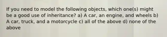 If you need to model the following objects, which one(s) might be a good use of inheritance? a) A car, an engine, and wheels b) A car, truck, and a motorcycle c) all of the above d) none of the above