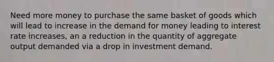 Need more money to purchase the same basket of goods which will lead to increase in the demand for money leading to interest rate increases, an a reduction in the quantity of aggregate output demanded via a drop in investment demand.