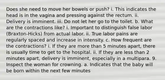 Does she need to move her bowels or push? i. This indicates the head is in the vagina and pressing against the rectum. ii. Delivery is imminent. iii. Do not let her go to the toilet. b. What are the contractions like? i. Important to distinguish false labor (Braxton-Hicks) from actual labor. ii. True labor pains are regularly spaced and increase in intensity. c. How frequent are the contractions? i. If they are more than 5 minutes apart, there is usually time to get to the hospital. ii. If they are less than 2 minutes apart, delivery is imminent, especially in a multipara. 9. Inspect the woman for crowning. a. Indicates that the baby will be born within the next few minutes