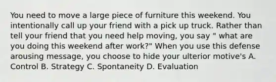 You need to move a large piece of furniture this weekend. You intentionally call up your friend with a pick up truck. Rather than tell your friend that you need help moving, you say " what are you doing this weekend after work?" When you use this defense arousing message, you choose to hide your ulterior motive's A. Control B. Strategy C. Spontaneity D. Evaluation