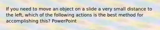 If you need to move an object on a slide a very small distance to the left, which of the following actions is the best method for accomplishing this? PowerPoint