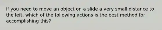 If you need to move an object on a slide a very small distance to the left, which of the following actions is the best method for accomplishing this?