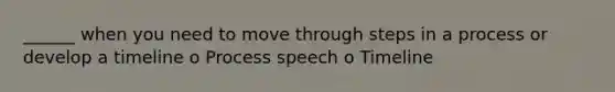 ______ when you need to move through steps in a process or develop a timeline o Process speech o Timeline