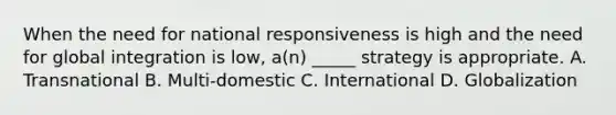 When the need for national responsiveness is high and the need for global integration is low, a(n) _____ strategy is appropriate. A. Transnational B. Multi-domestic C. International D. Globalization