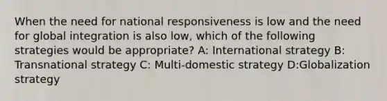 When the need for national responsiveness is low and the need for global integration is also low, which of the following strategies would be appropriate? A: International strategy B: Transnational strategy C: Multi-domestic strategy D:Globalization strategy