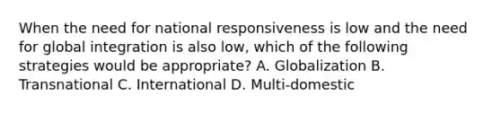 When the need for national responsiveness is low and the need for global integration is also low, which of the following strategies would be appropriate? A. Globalization B. Transnational C. International D. Multi-domestic